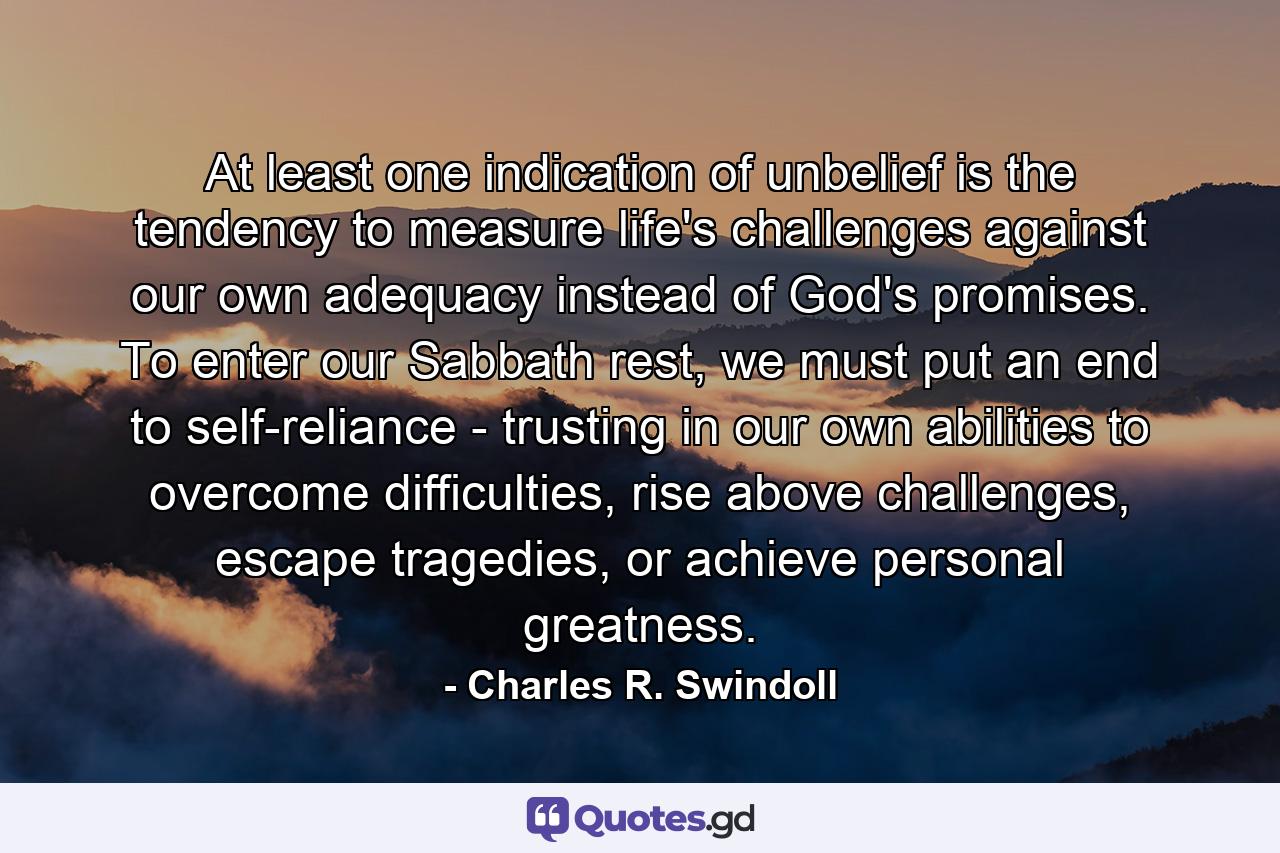 At least one indication of unbelief is the tendency to measure life's challenges against our own adequacy instead of God's promises. To enter our Sabbath rest, we must put an end to self-reliance - trusting in our own abilities to overcome difficulties, rise above challenges, escape tragedies, or achieve personal greatness. - Quote by Charles R. Swindoll