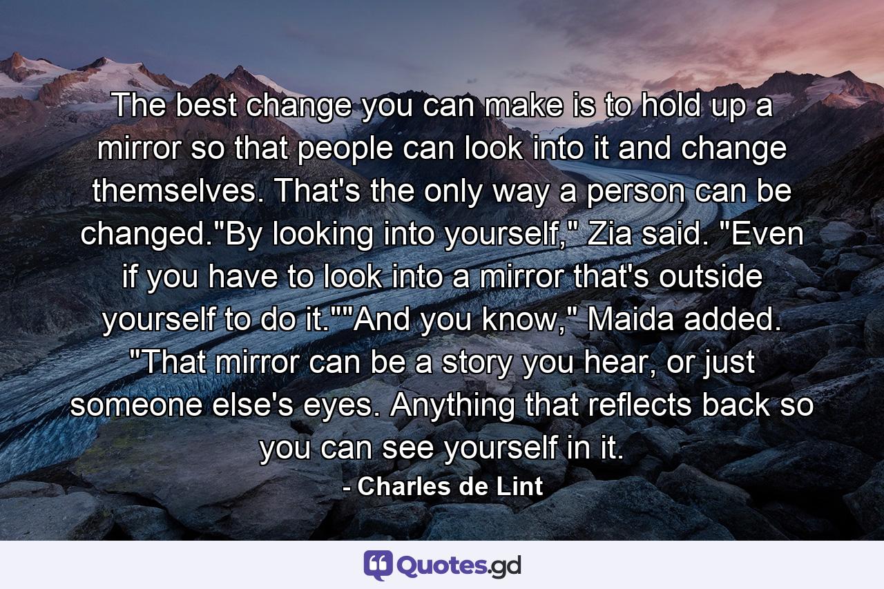 The best change you can make is to hold up a mirror so that people can look into it and change themselves. That's the only way a person can be changed.