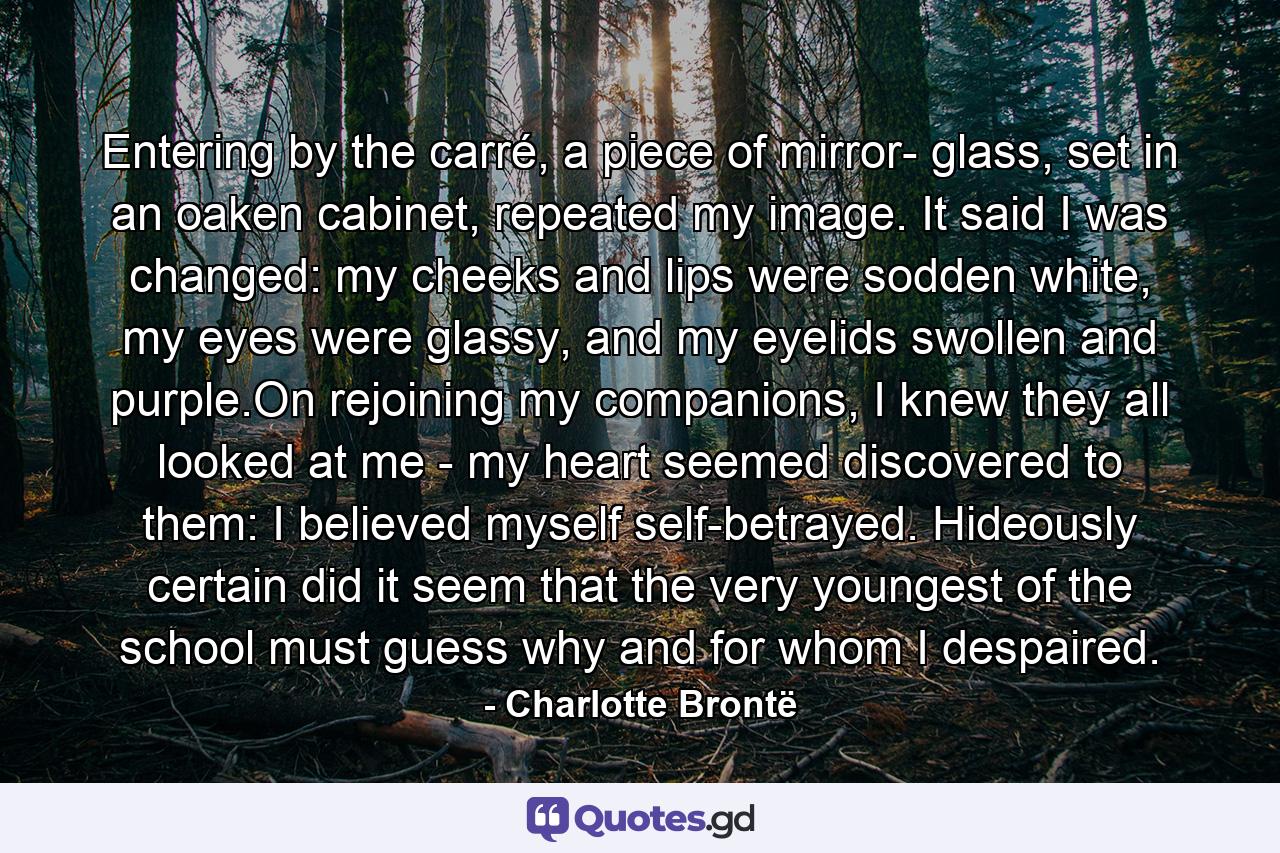 Entering by the carré, a piece of mirror- glass, set in an oaken cabinet, repeated my image. It said I was changed: my cheeks and lips were sodden white, my eyes were glassy, and my eyelids swollen and purple.On rejoining my companions, I knew they all looked at me - my heart seemed discovered to them: I believed myself self-betrayed. Hideously certain did it seem that the very youngest of the school must guess why and for whom I despaired. - Quote by Charlotte Brontë