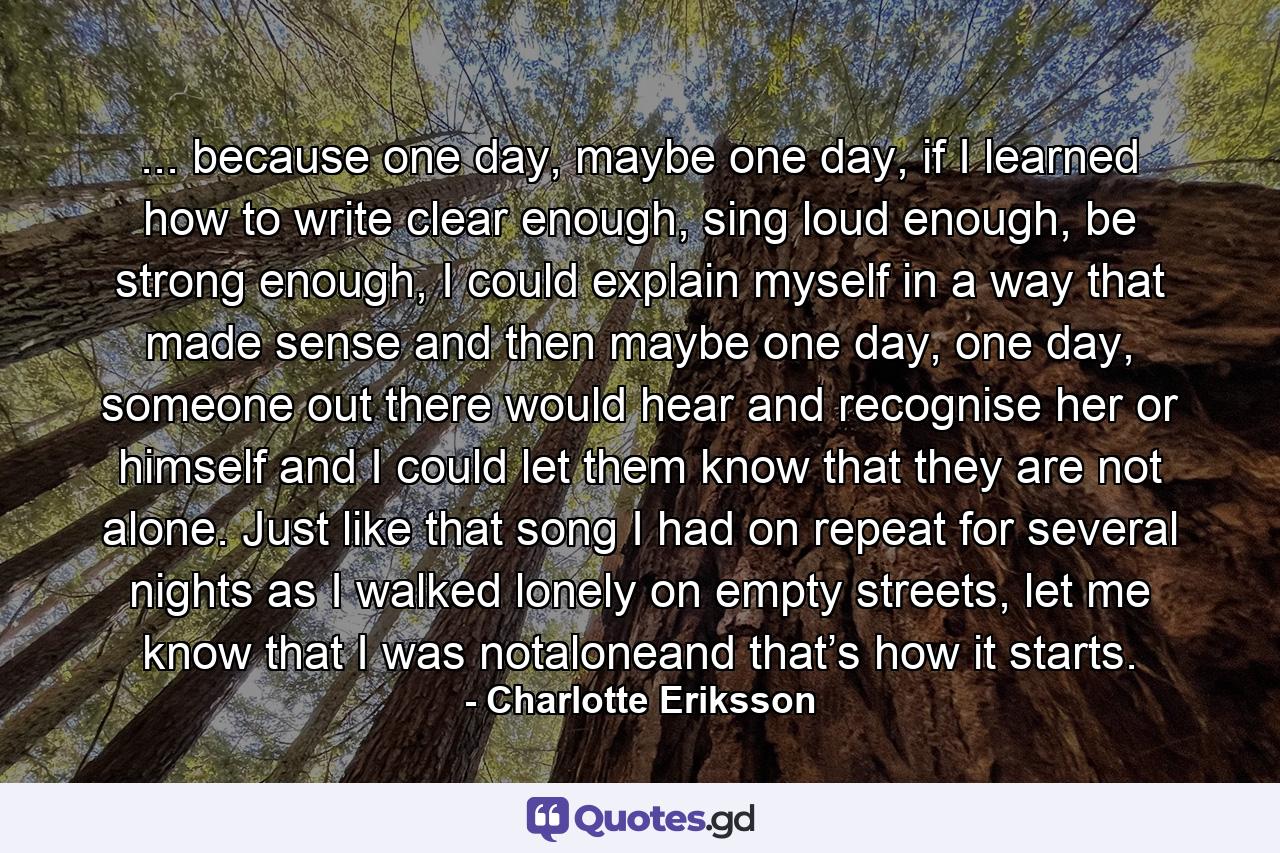 ... because one day, maybe one day, if I learned how to write clear enough, sing loud enough, be strong enough, I could explain myself in a way that made sense and then maybe one day, one day, someone out there would hear and recognise her or himself and I could let them know that they are not alone. Just like that song I had on repeat for several nights as I walked lonely on empty streets, let me know that I was notaloneand that’s how it starts. - Quote by Charlotte Eriksson