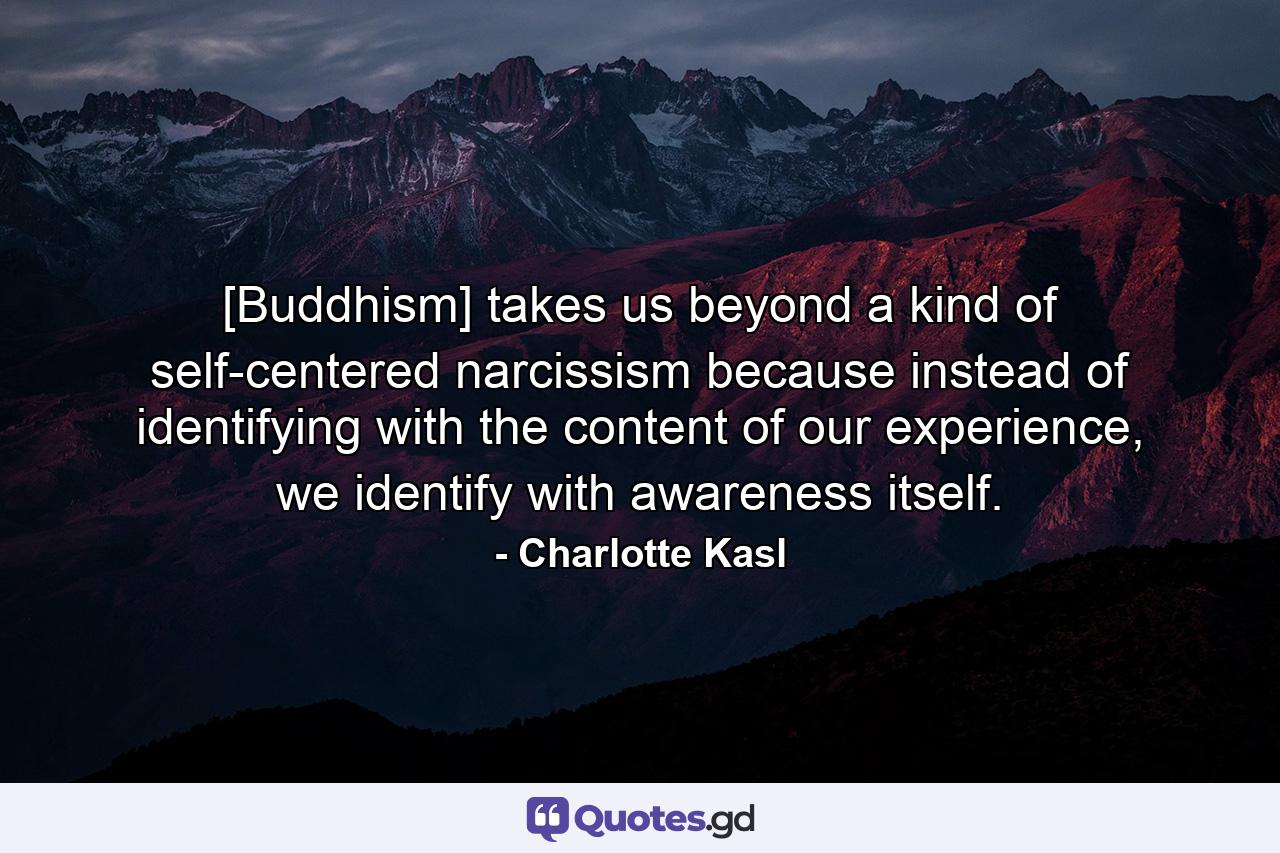 [Buddhism] takes us beyond a kind of self-centered narcissism because instead of identifying with the content of our experience, we identify with awareness itself. - Quote by Charlotte Kasl