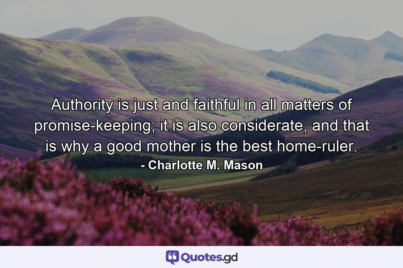 Authority is just and faithful in all matters of promise-keeping; it is also considerate, and that is why a good mother is the best home-ruler. - Quote by Charlotte M. Mason