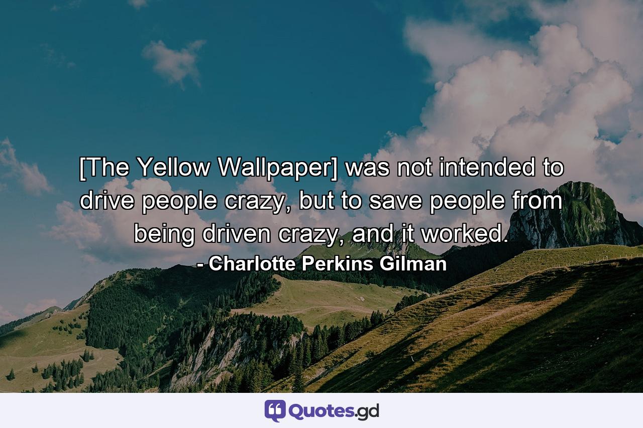 [The Yellow Wallpaper] was not intended to drive people crazy, but to save people from being driven crazy, and it worked. - Quote by Charlotte Perkins Gilman