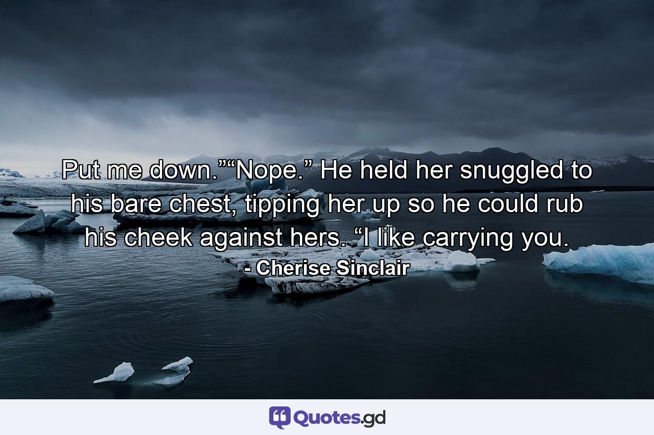 Put me down.”“Nope.” He held her snuggled to his bare chest, tipping her up so he could rub his cheek against hers. “I like carrying you. - Quote by Cherise Sinclair