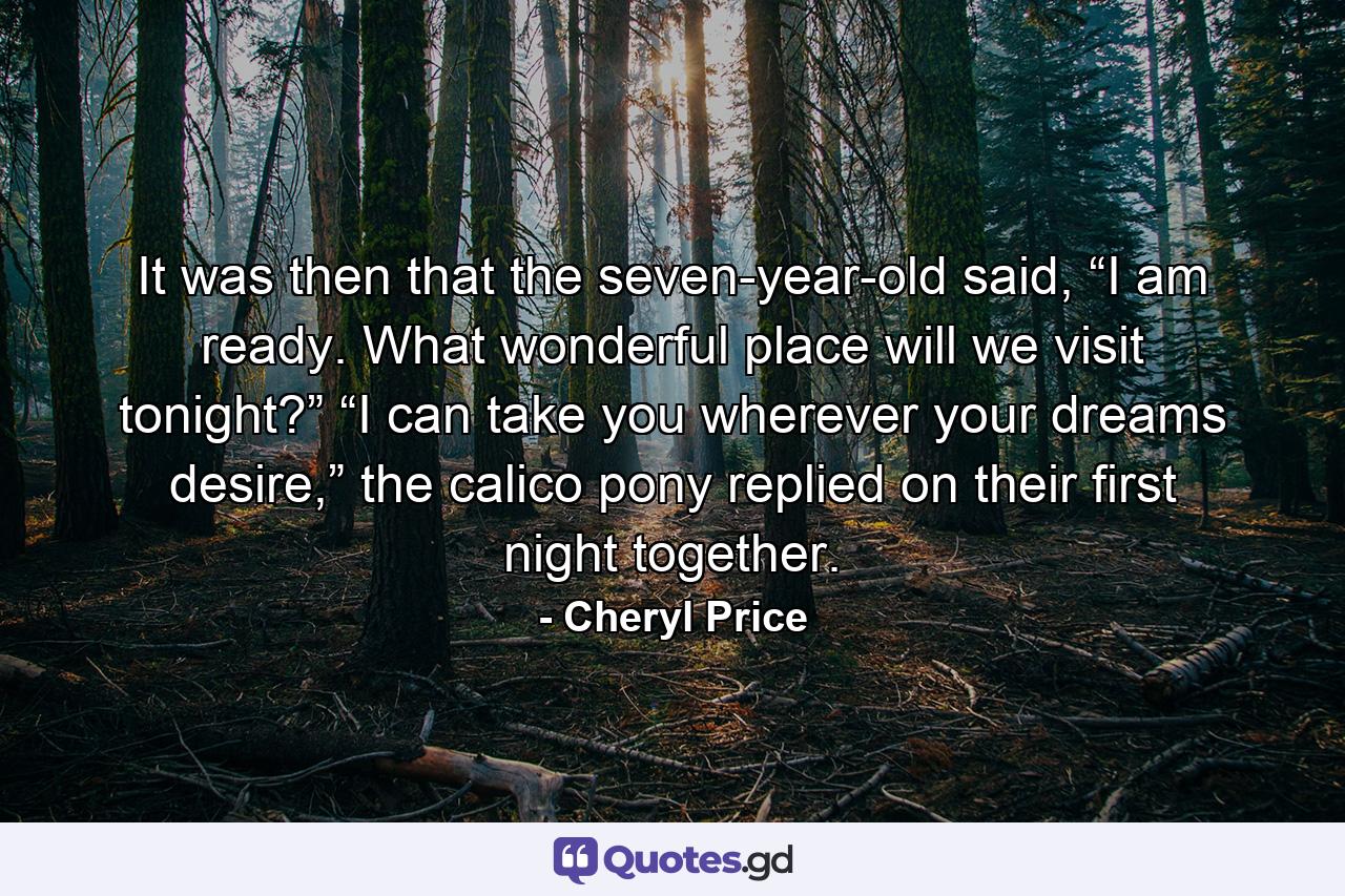 It was then that the seven-year-old said, “I am ready. What wonderful place will we visit tonight?” “I can take you wherever your dreams desire,” the calico pony replied on their first night together. - Quote by Cheryl Price