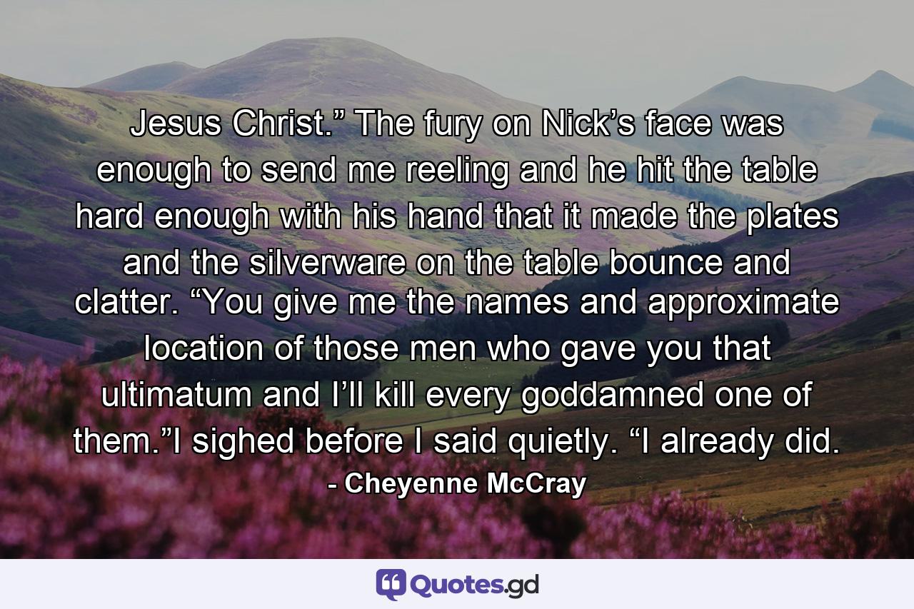 Jesus Christ.” The fury on Nick’s face was enough to send me reeling and he hit the table hard enough with his hand that it made the plates and the silverware on the table bounce and clatter. “You give me the names and approximate location of those men who gave you that ultimatum and I’ll kill every goddamned one of them.”I sighed before I said quietly. “I already did. - Quote by Cheyenne McCray