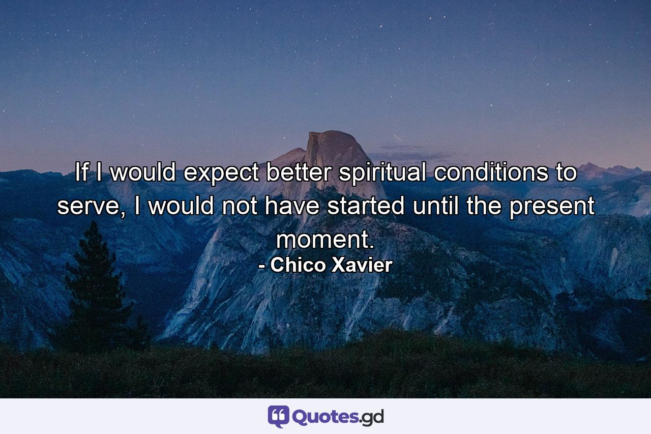 If I would expect better spiritual conditions to serve, I would not have started until the present moment. - Quote by Chico Xavier