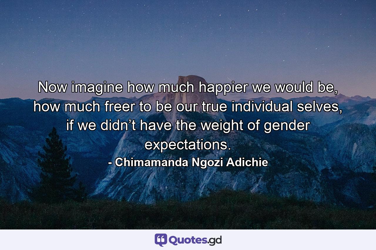 Now imagine how much happier we would be, how much freer to be our true individual selves, if we didn’t have the weight of gender expectations. - Quote by Chimamanda Ngozi Adichie