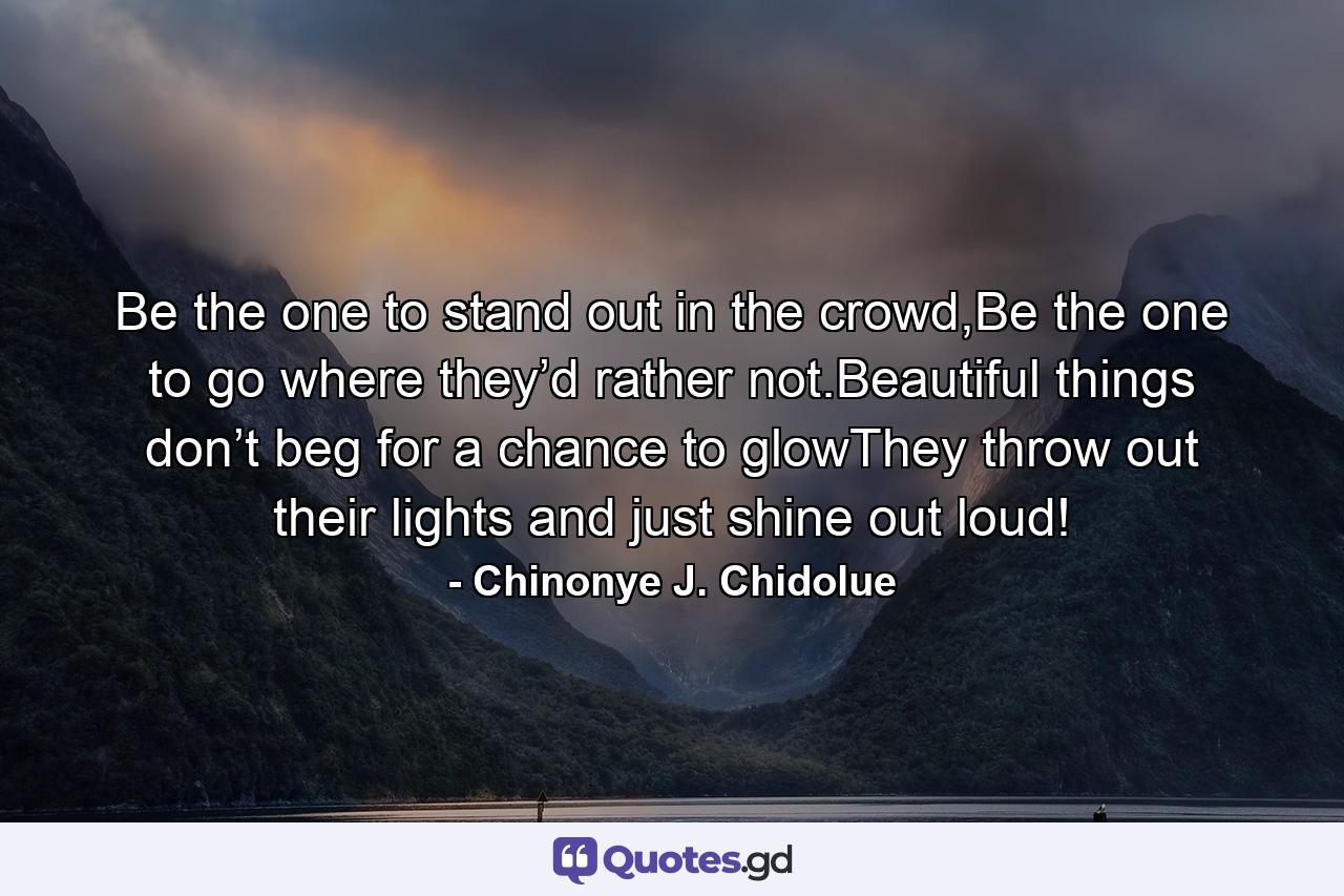 Be the one to stand out in the crowd,Be the one to go where they’d rather not.Beautiful things don’t beg for a chance to glowThey throw out their lights and just shine out loud! - Quote by Chinonye J. Chidolue