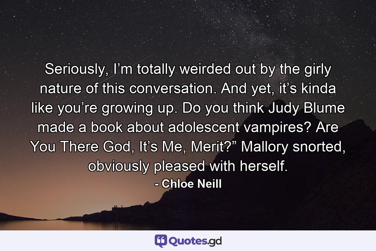 Seriously, I’m totally weirded out by the girly nature of this conversation. And yet, it’s kinda like you’re growing up. Do you think Judy Blume made a book about adolescent vampires? Are You There God, It’s Me, Merit?” Mallory snorted, obviously pleased with herself. - Quote by Chloe Neill