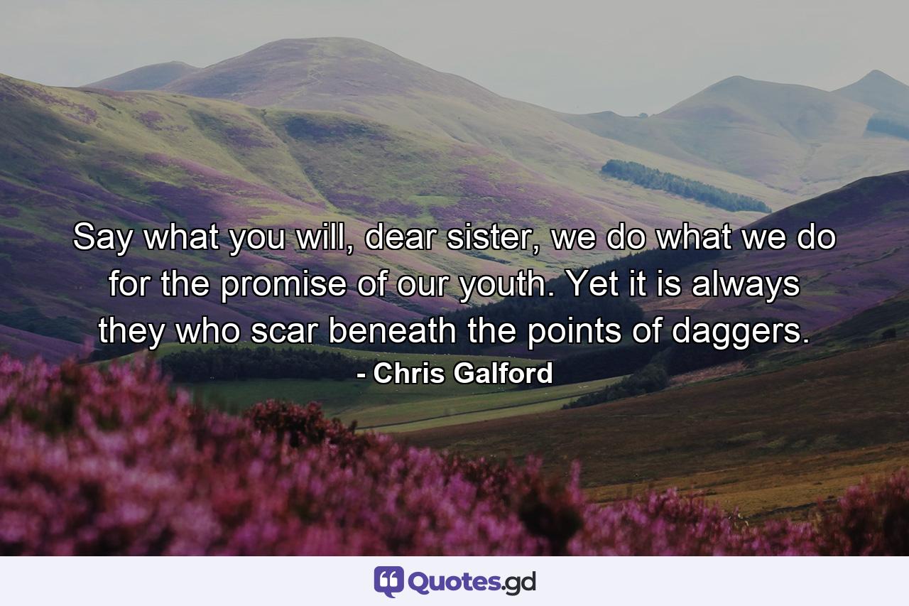 Say what you will, dear sister, we do what we do for the promise of our youth. Yet it is always they who scar beneath the points of daggers. - Quote by Chris Galford