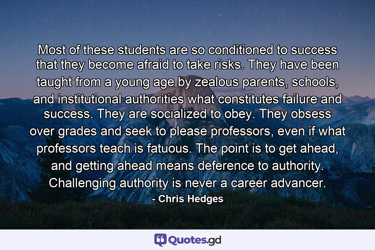 Most of these students are so conditioned to success that they become afraid to take risks. They have been taught from a young age by zealous parents, schools, and institutional authorities what constitutes failure and success. They are socialized to obey. They obsess over grades and seek to please professors, even if what professors teach is fatuous. The point is to get ahead, and getting ahead means deference to authority. Challenging authority is never a career advancer. - Quote by Chris Hedges