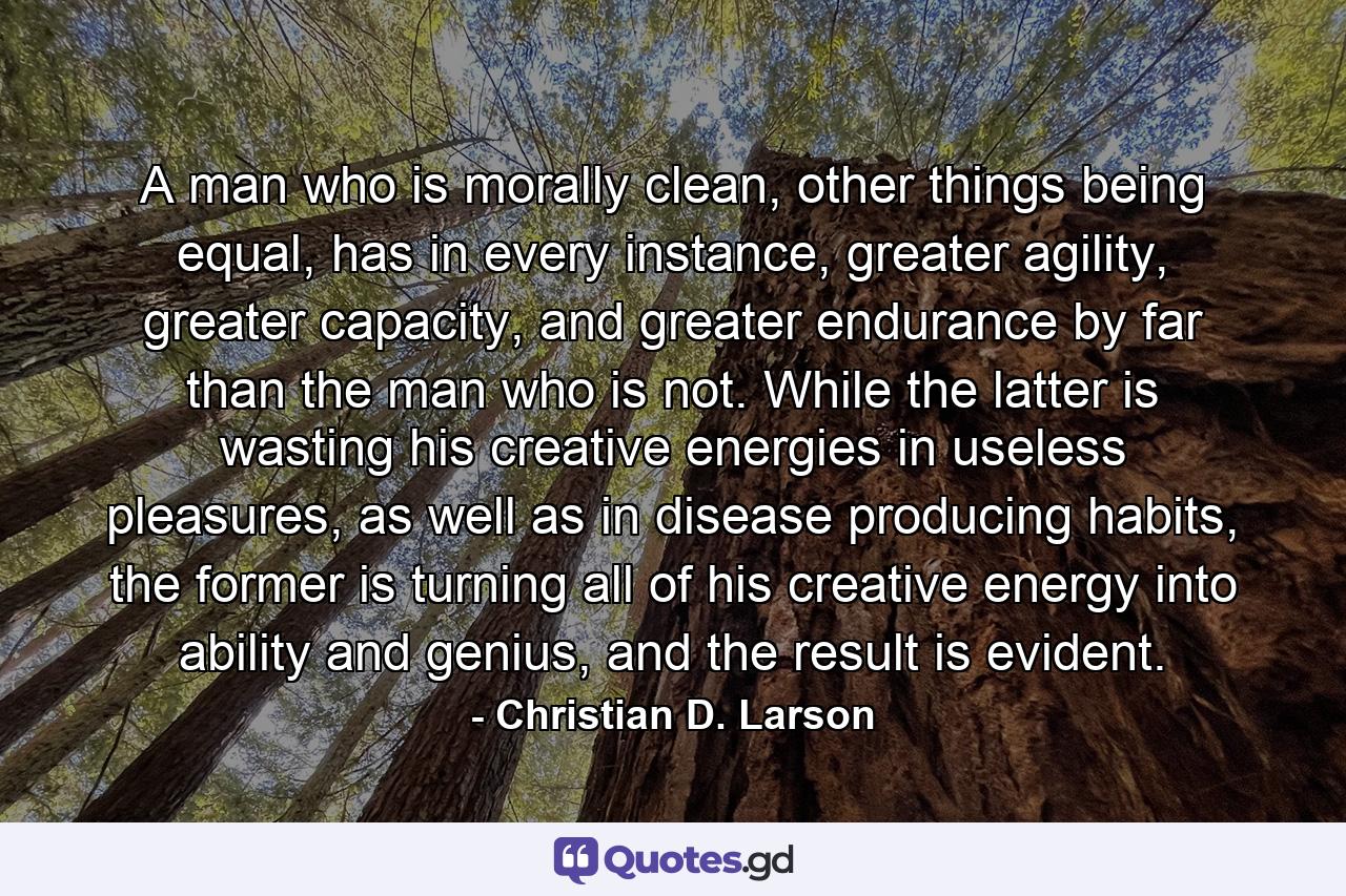 A man who is morally clean, other things being equal, has in every instance, greater agility, greater capacity, and greater endurance by far than the man who is not. While the latter is wasting his creative energies in useless pleasures, as well as in disease producing habits, the former is turning all of his creative energy into ability and genius, and the result is evident. - Quote by Christian D. Larson