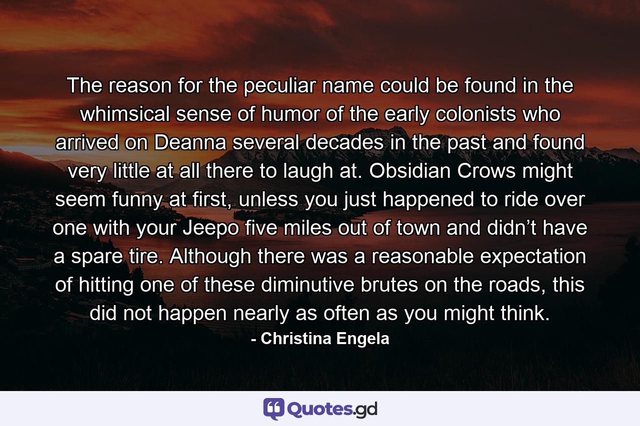 The reason for the peculiar name could be found in the whimsical sense of humor of the early colonists who arrived on Deanna several decades in the past and found very little at all there to laugh at. Obsidian Crows might seem funny at first, unless you just happened to ride over one with your Jeepo five miles out of town and didn’t have a spare tire. Although there was a reasonable expectation of hitting one of these diminutive brutes on the roads, this did not happen nearly as often as you might think. - Quote by Christina Engela