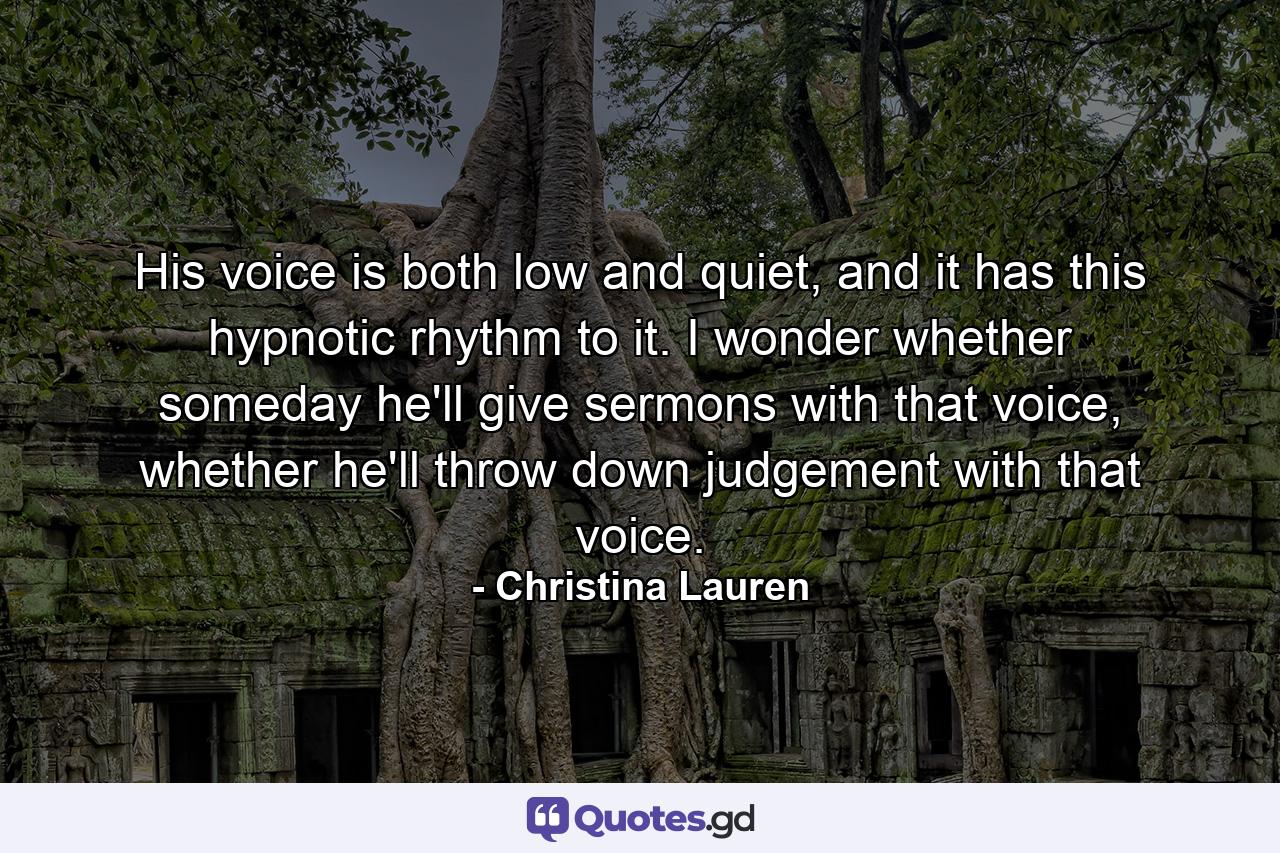 His voice is both low and quiet, and it has this hypnotic rhythm to it. I wonder whether someday he'll give sermons with that voice, whether he'll throw down judgement with that voice. - Quote by Christina Lauren