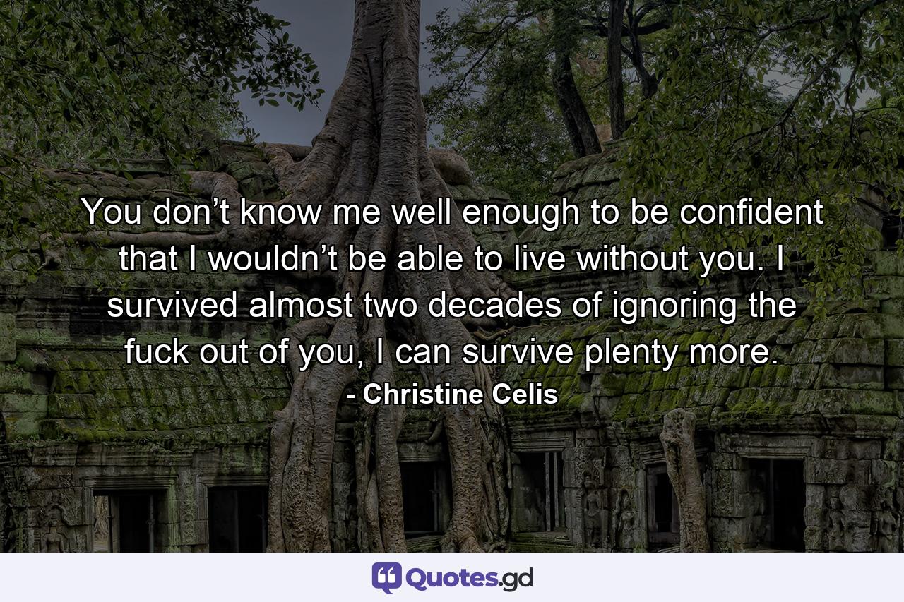 You don’t know me well enough to be confident that I wouldn’t be able to live without you. I survived almost two decades of ignoring the fuck out of you, I can survive plenty more. - Quote by Christine Celis