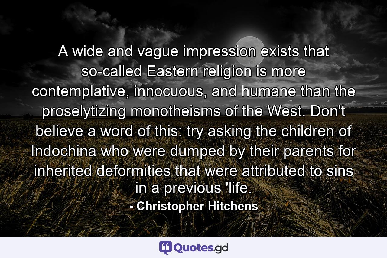 A wide and vague impression exists that so-called Eastern religion is more contemplative, innocuous, and humane than the proselytizing monotheisms of the West. Don't believe a word of this: try asking the children of Indochina who were dumped by their parents for inherited deformities that were attributed to sins in a previous 'life. - Quote by Christopher Hitchens