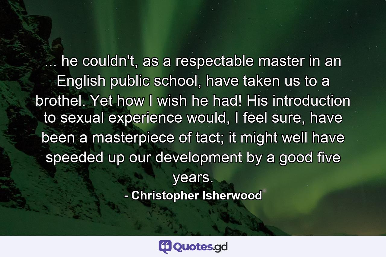 ... he couldn't, as a respectable master in an English public school, have taken us to a brothel. Yet how I wish he had! His introduction to sexual experience would, I feel sure, have been a masterpiece of tact; it might well have speeded up our development by a good five years. - Quote by Christopher Isherwood