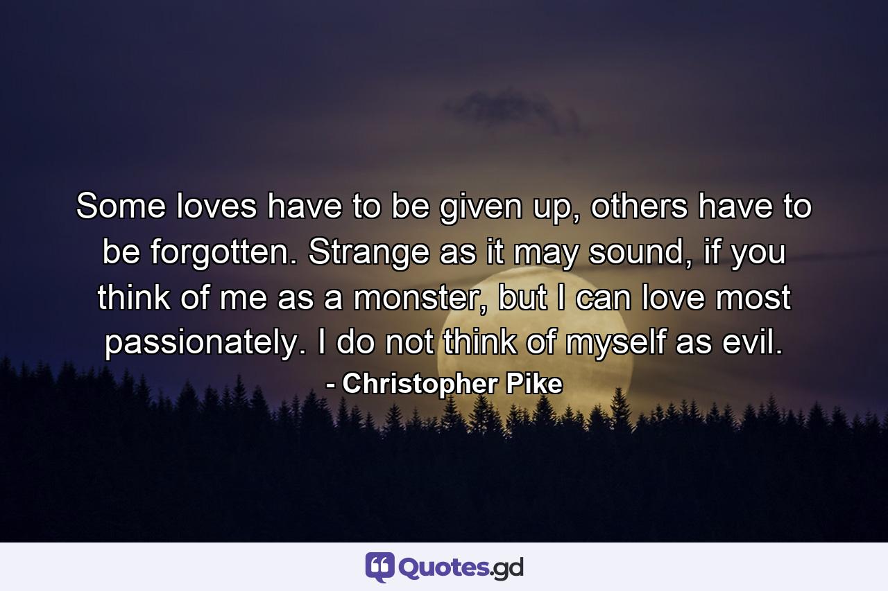 Some loves have to be given up, others have to be forgotten. Strange as it may sound, if you think of me as a monster, but I can love most passionately. I do not think of myself as evil. - Quote by Christopher Pike