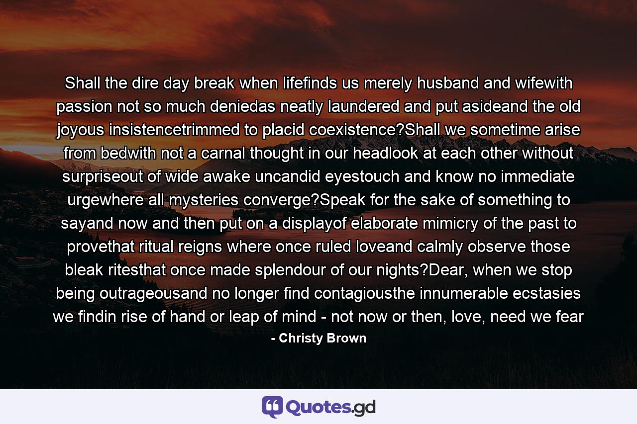 Shall the dire day break when lifefinds us merely husband and wifewith passion not so much deniedas neatly laundered and put asideand the old joyous insistencetrimmed to placid coexistence?Shall we sometime arise from bedwith not a carnal thought in our headlook at each other without surpriseout of wide awake uncandid eyestouch and know no immediate urgewhere all mysteries converge?Speak for the sake of something to sayand now and then put on a displayof elaborate mimicry of the past to provethat ritual reigns where once ruled loveand calmly observe those bleak ritesthat once made splendour of our nights?Dear, when we stop being outrageousand no longer find contagiousthe innumerable ecstasies we findin rise of hand or leap of mind - not now or then, love, need we fear - Quote by Christy Brown