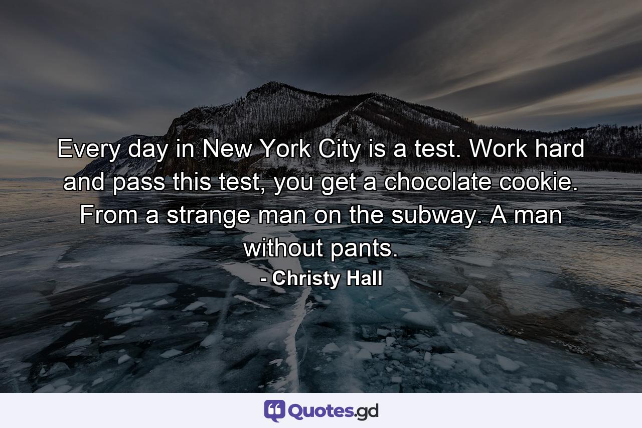 Every day in New York City is a test. Work hard and pass this test, you get a chocolate cookie. From a strange man on the subway. A man without pants. - Quote by Christy Hall