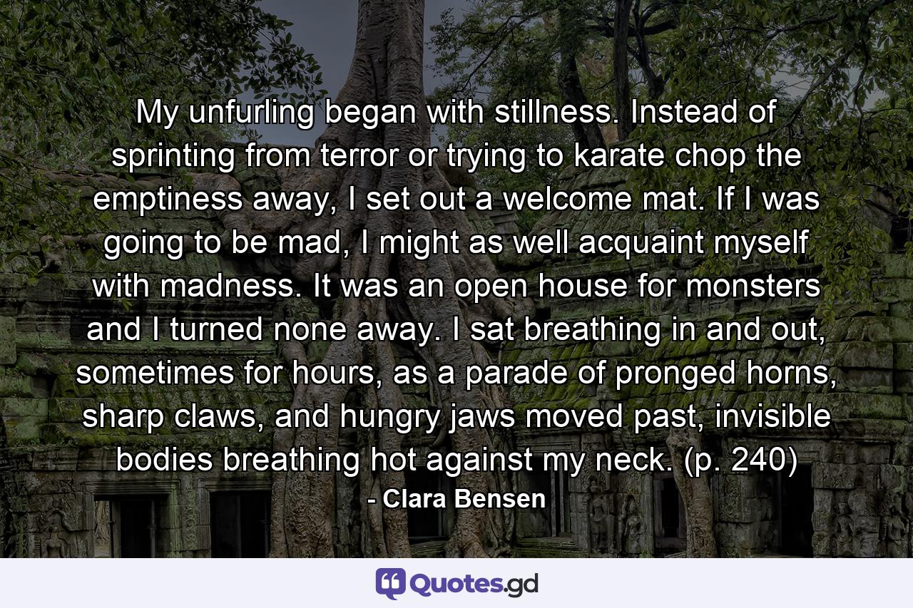 My unfurling began with stillness. Instead of sprinting from terror or trying to karate chop the emptiness away, I set out a welcome mat. If I was going to be mad, I might as well acquaint myself with madness. It was an open house for monsters and I turned none away. I sat breathing in and out, sometimes for hours, as a parade of pronged horns, sharp claws, and hungry jaws moved past, invisible bodies breathing hot against my neck. (p. 240) - Quote by Clara Bensen