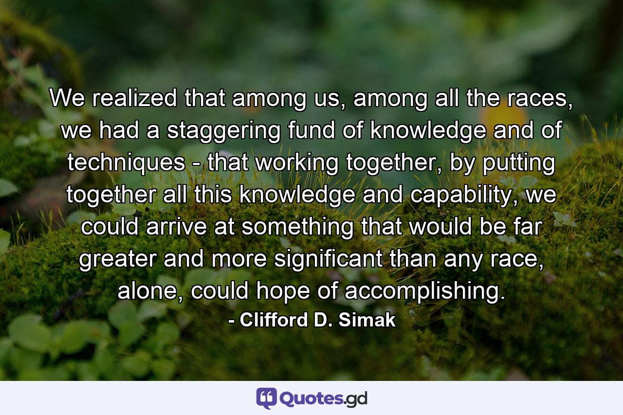 We realized that among us, among all the races, we had a staggering fund of knowledge and of techniques - that working together, by putting together all this knowledge and capability, we could arrive at something that would be far greater and more significant than any race, alone, could hope of accomplishing. - Quote by Clifford D. Simak