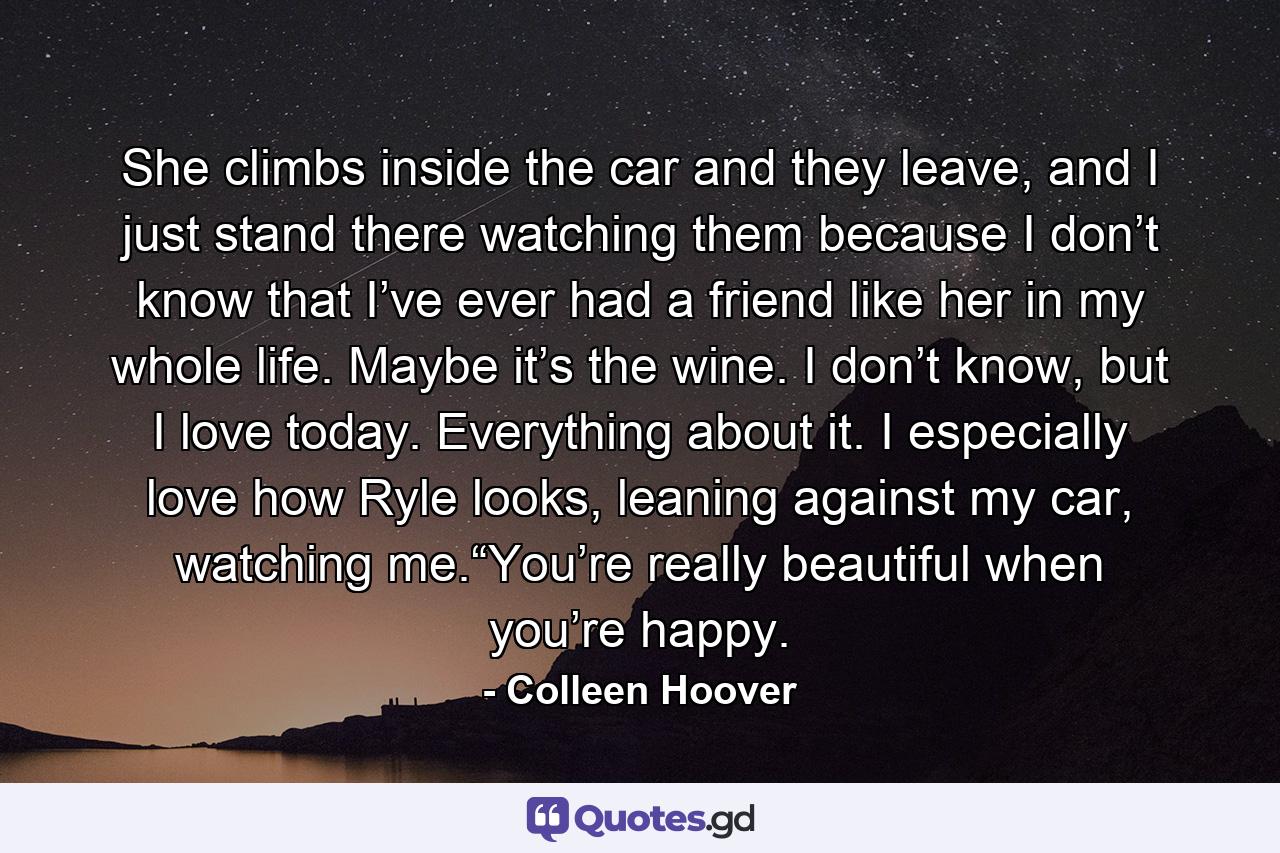 She climbs inside the car and they leave, and I just stand there watching them because I don’t know that I’ve ever had a friend like her in my whole life. Maybe it’s the wine. I don’t know, but I love today. Everything about it. I especially love how Ryle looks, leaning against my car, watching me.“You’re really beautiful when you’re happy. - Quote by Colleen Hoover