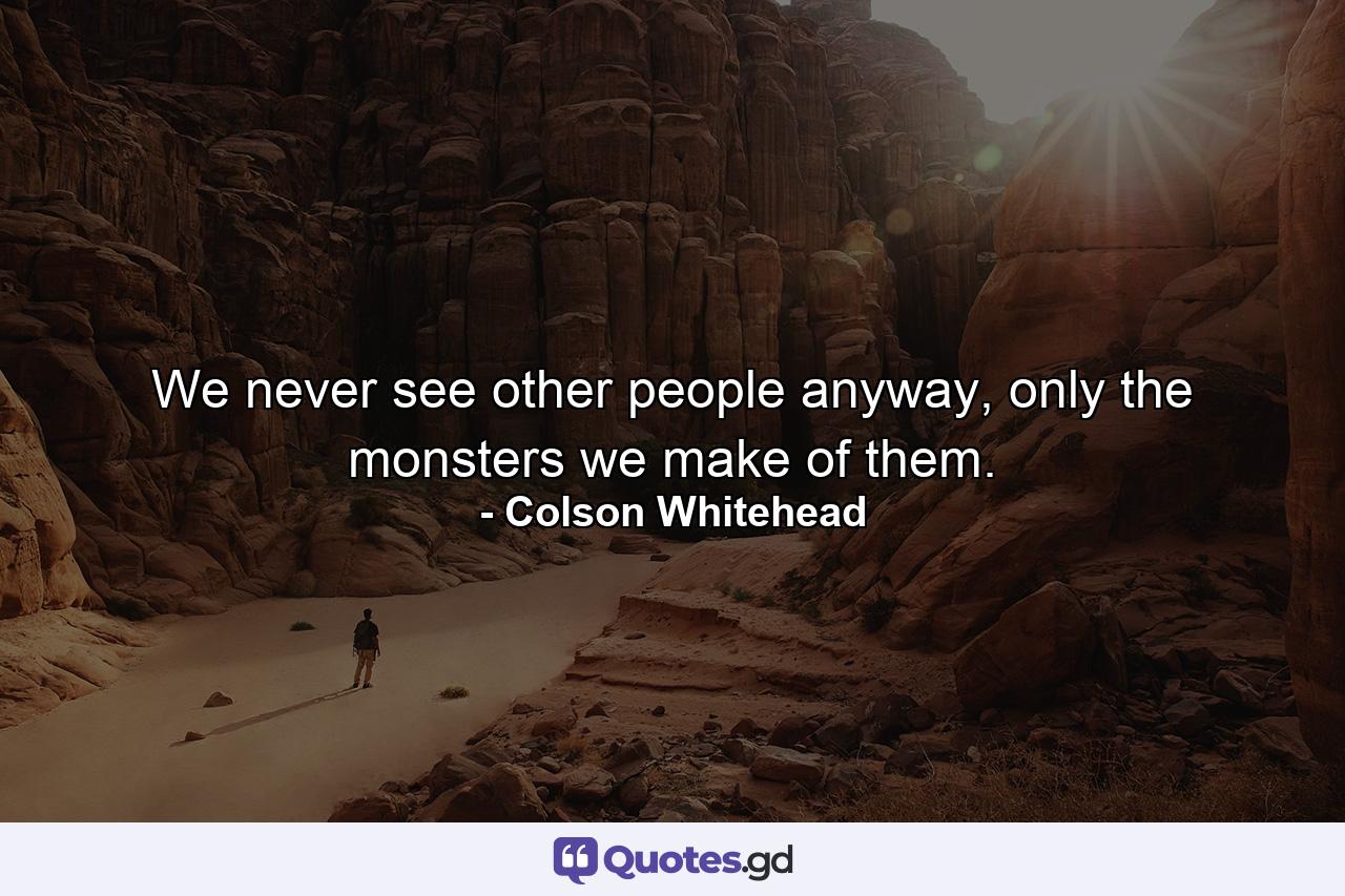 We never see other people anyway, only the monsters we make of them. - Quote by Colson Whitehead