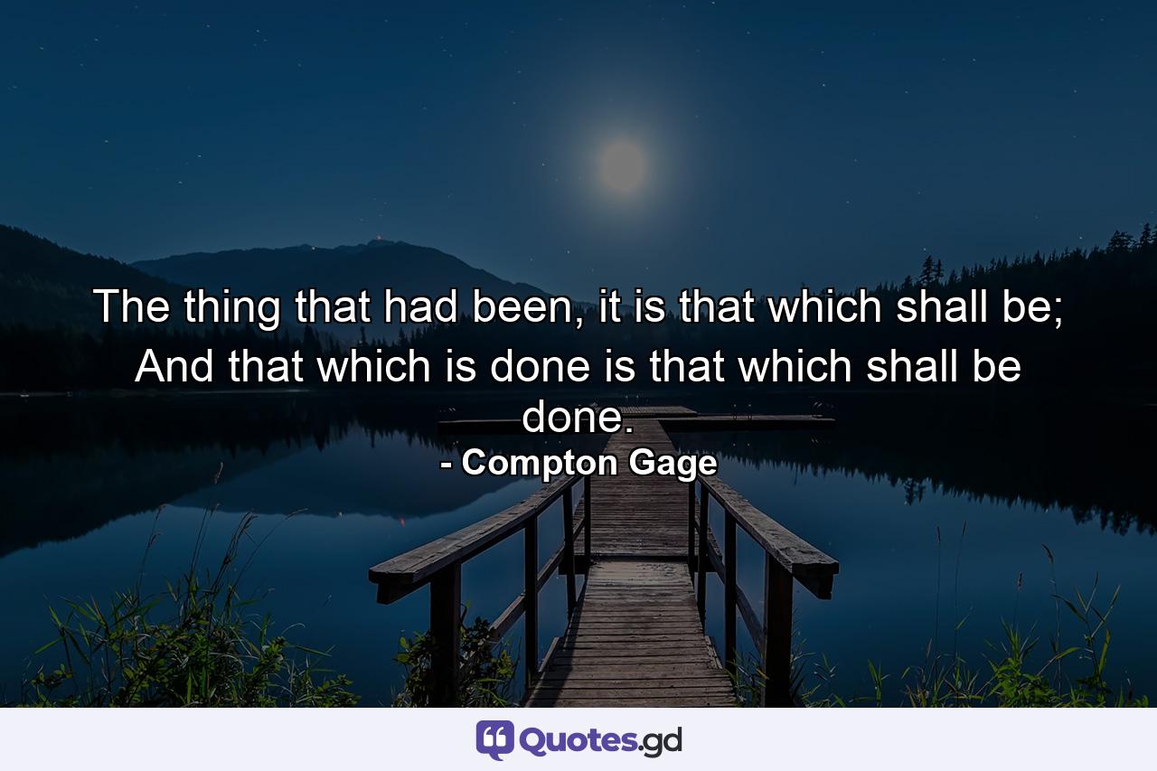 The thing that had been, it is that which shall be; And that which is done is that which shall be done. - Quote by Compton Gage