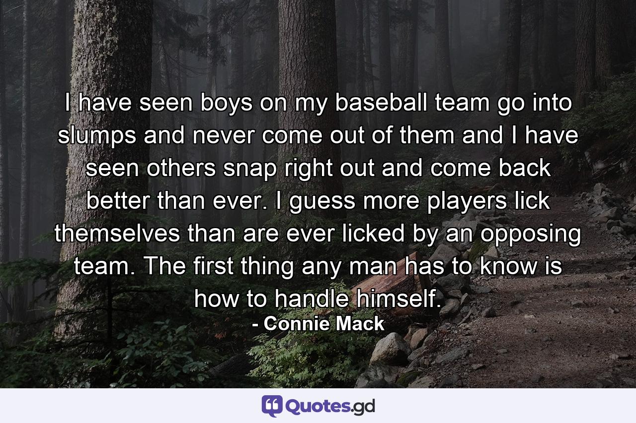 I have seen boys on my baseball team go into slumps and never come out of them  and I have seen others snap right out and come back better than ever. I guess more players lick themselves than are ever licked by an opposing team. The first thing any man has to know is how to handle himself. - Quote by Connie Mack