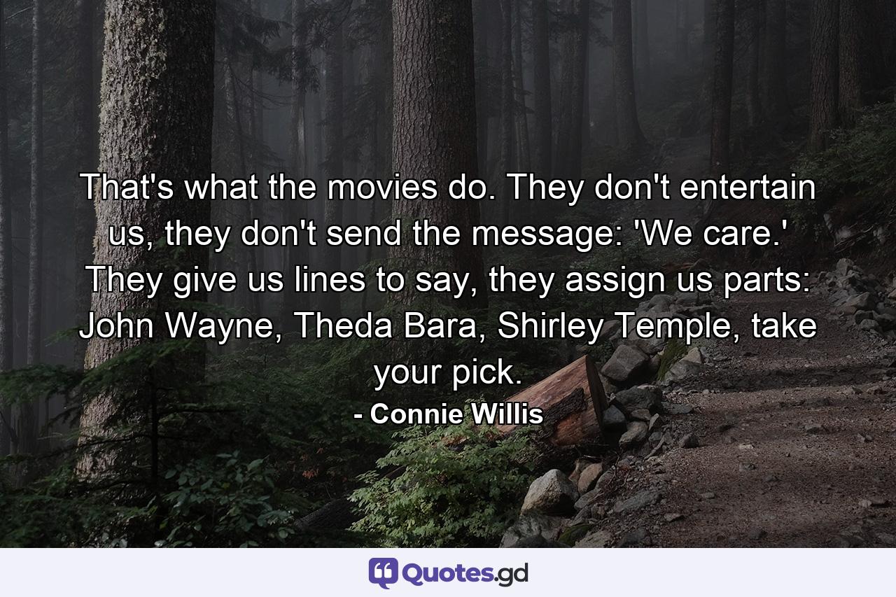 That's what the movies do. They don't entertain us, they don't send the message: 'We care.' They give us lines to say, they assign us parts: John Wayne, Theda Bara, Shirley Temple, take your pick. - Quote by Connie Willis