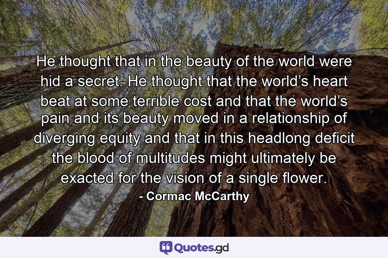 He thought that in the beauty of the world were hid a secret. He thought that the world’s heart beat at some terrible cost and that the world’s pain and its beauty moved in a relationship of diverging equity and that in this headlong deficit the blood of multitudes might ultimately be exacted for the vision of a single flower. - Quote by Cormac McCarthy