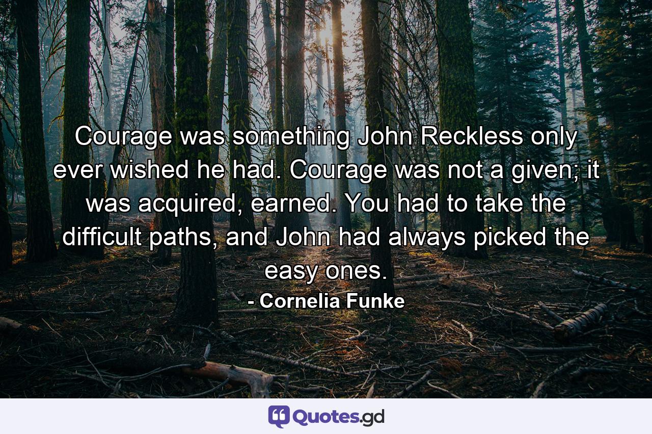 Courage was something John Reckless only ever wished he had. Courage was not a given; it was acquired, earned. You had to take the difficult paths, and John had always picked the easy ones. - Quote by Cornelia Funke