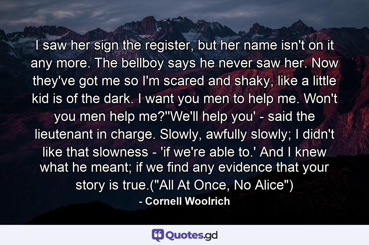 I saw her sign the register, but her name isn't on it any more. The bellboy says he never saw her. Now they've got me so I'm scared and shaky, like a little kid is of the dark. I want you men to help me. Won't you men help me?''We'll help you' - said the lieutenant in charge. Slowly, awfully slowly; I didn't like that slowness - 'if we're able to.' And I knew what he meant; if we find any evidence that your story is true.(