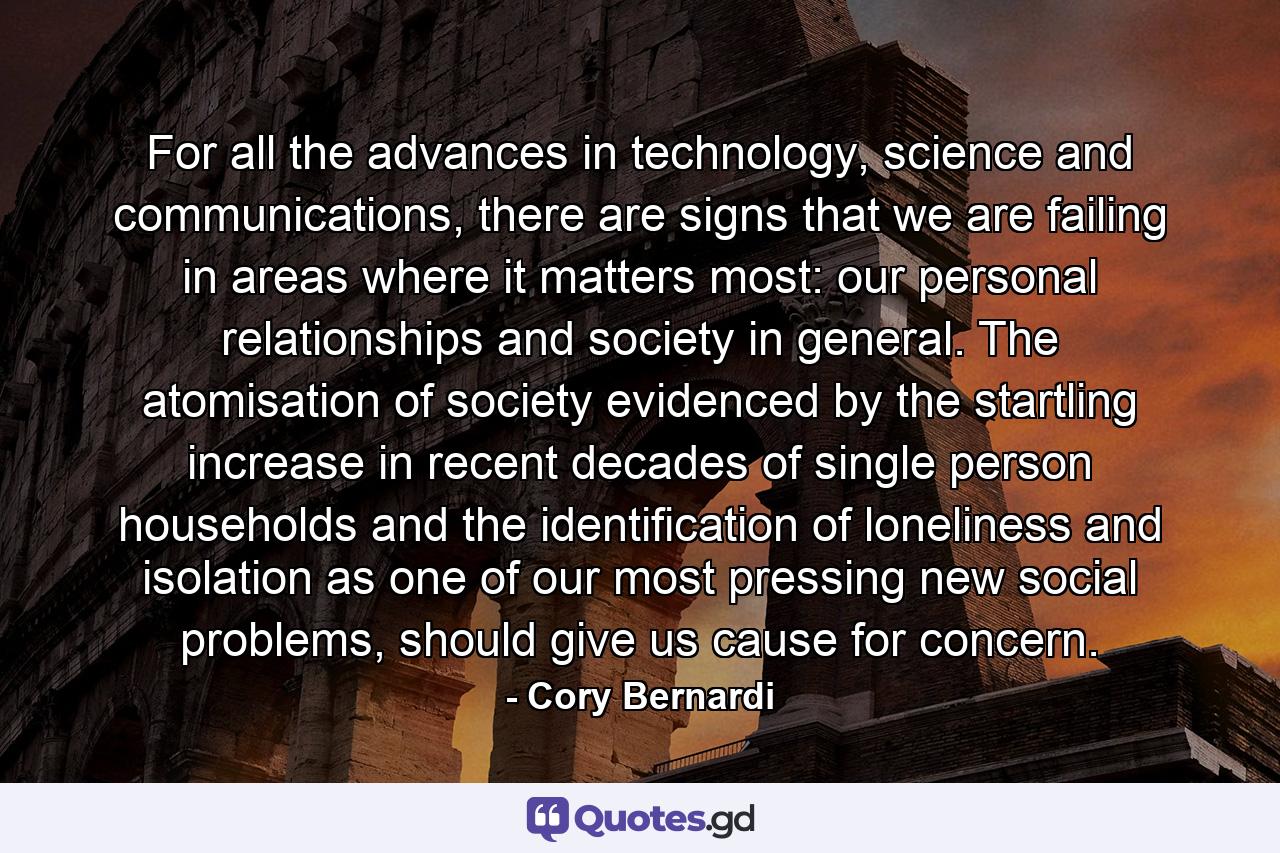 For all the advances in technology, science and communications, there are signs that we are failing in areas where it matters most: our personal relationships and society in general. The atomisation of society evidenced by the startling increase in recent decades of single person households and the identification of loneliness and isolation as one of our most pressing new social problems, should give us cause for concern. - Quote by Cory Bernardi