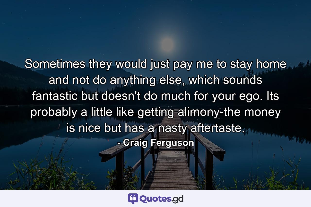 Sometimes they would just pay me to stay home and not do anything else, which sounds fantastic but doesn't do much for your ego. Its probably a little like getting alimony-the money is nice but has a nasty aftertaste. - Quote by Craig Ferguson