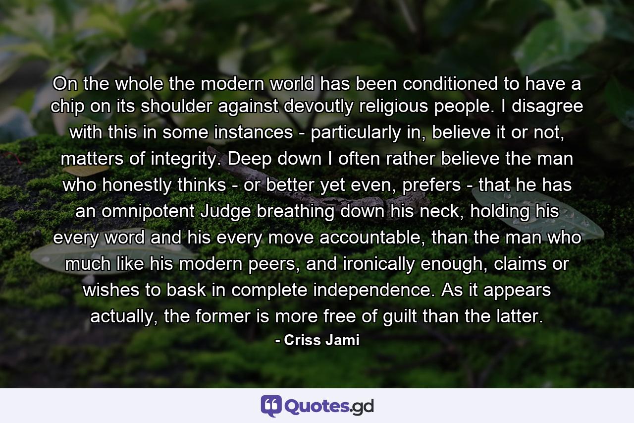 On the whole the modern world has been conditioned to have a chip on its shoulder against devoutly religious people. I disagree with this in some instances - particularly in, believe it or not, matters of integrity. Deep down I often rather believe the man who honestly thinks - or better yet even, prefers - that he has an omnipotent Judge breathing down his neck, holding his every word and his every move accountable, than the man who much like his modern peers, and ironically enough, claims or wishes to bask in complete independence. As it appears actually, the former is more free of guilt than the latter. - Quote by Criss Jami