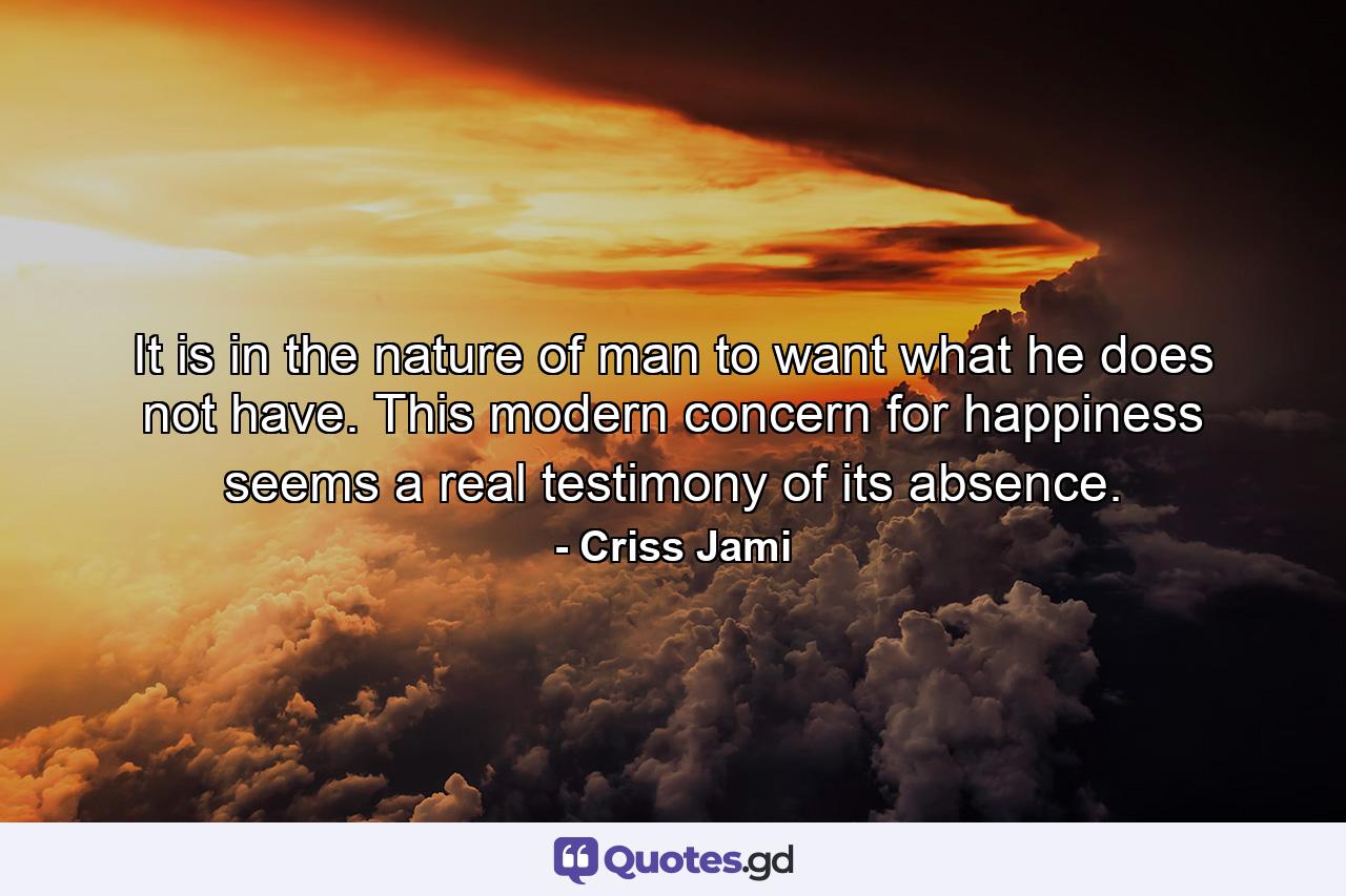 It is in the nature of man to want what he does not have. This modern concern for happiness seems a real testimony of its absence. - Quote by Criss Jami