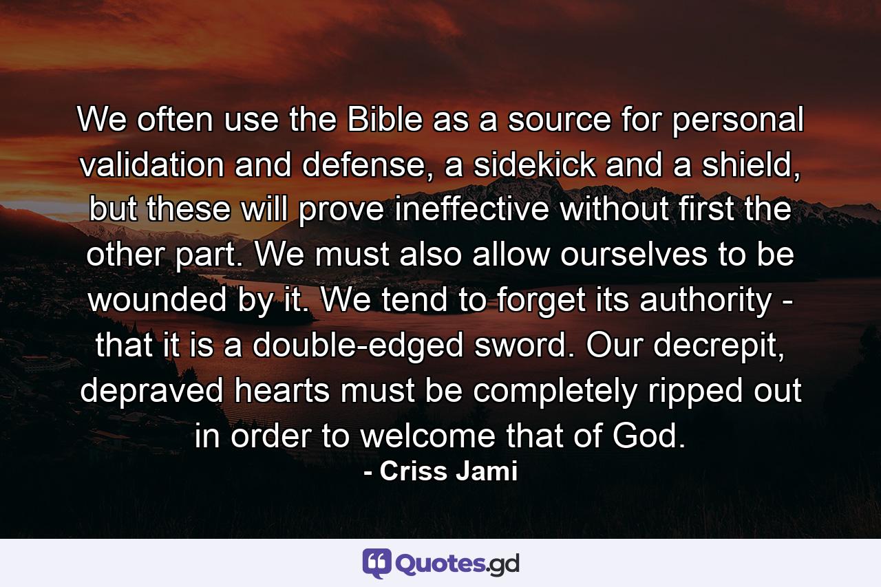 We often use the Bible as a source for personal validation and defense, a sidekick and a shield, but these will prove ineffective without first the other part. We must also allow ourselves to be wounded by it. We tend to forget its authority - that it is a double-edged sword. Our decrepit, depraved hearts must be completely ripped out in order to welcome that of God. - Quote by Criss Jami