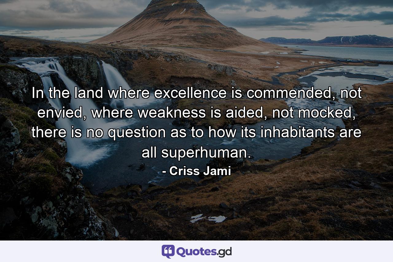 In the land where excellence is commended, not envied, where weakness is aided, not mocked, there is no question as to how its inhabitants are all superhuman. - Quote by Criss Jami