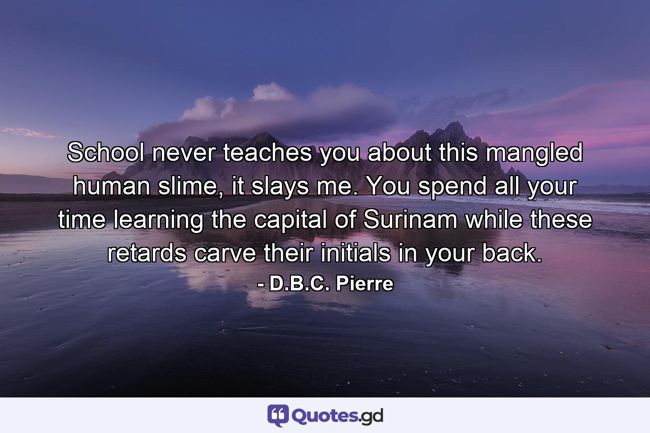 School never teaches you about this mangled human slime, it slays me. You spend all your time learning the capital of Surinam while these retards carve their initials in your back. - Quote by D.B.C. Pierre