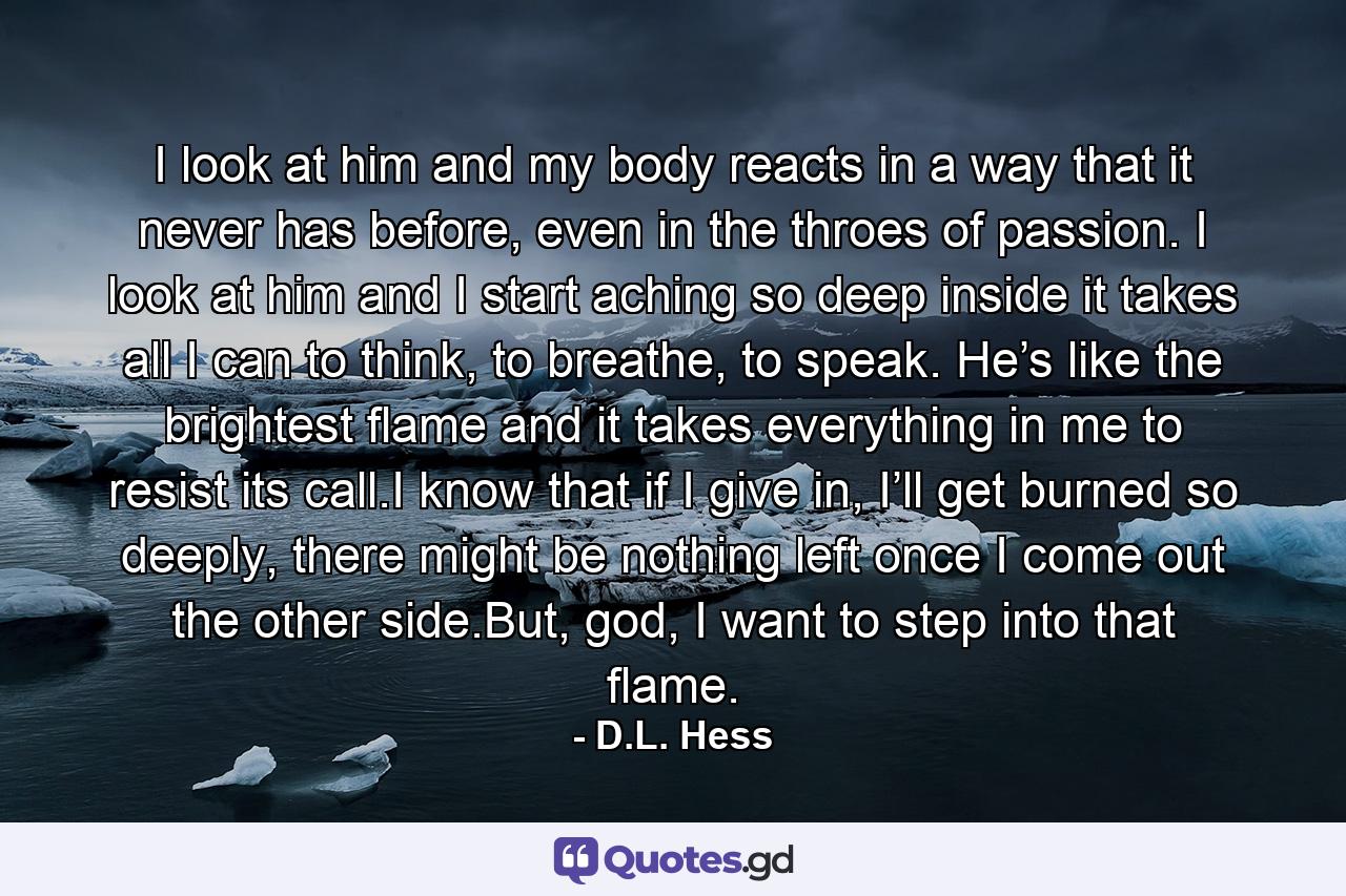 I look at him and my body reacts in a way that it never has before, even in the throes of passion. I look at him and I start aching so deep inside it takes all I can to think, to breathe, to speak. He’s like the brightest flame and it takes everything in me to resist its call.I know that if I give in, I’ll get burned so deeply, there might be nothing left once I come out the other side.But, god, I want to step into that flame. - Quote by D.L. Hess