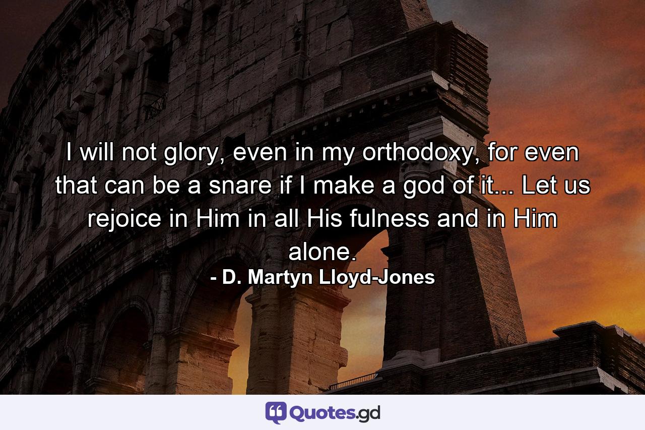 I will not glory, even in my orthodoxy, for even that can be a snare if I make a god of it... Let us rejoice in Him in all His fulness and in Him alone. - Quote by D. Martyn Lloyd-Jones
