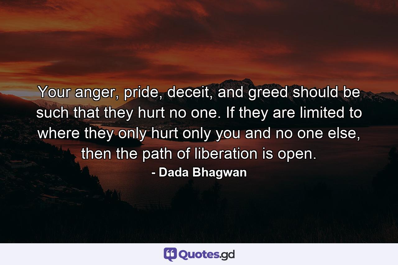 Your anger, pride, deceit, and greed should be such that they hurt no one. If they are limited to where they only hurt only you and no one else, then the path of liberation is open. - Quote by Dada Bhagwan