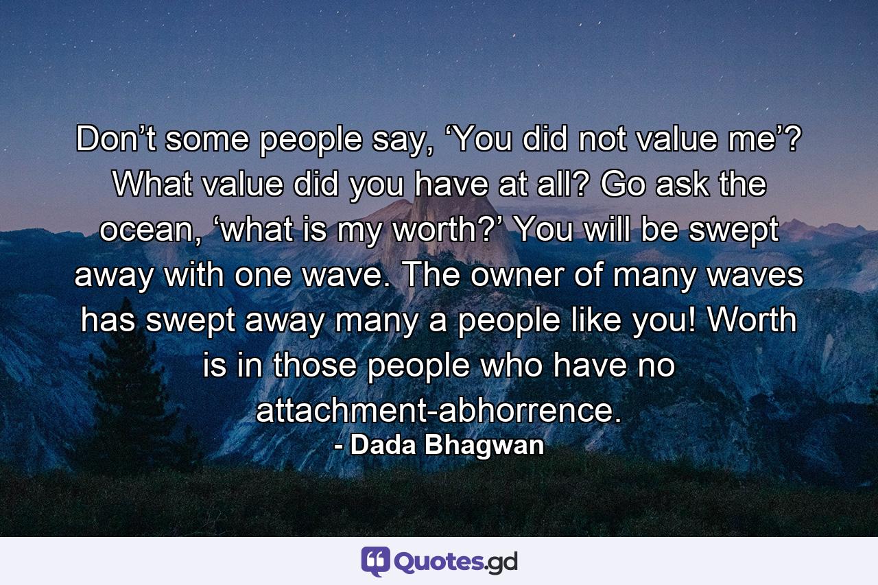 Don’t some people say, ‘You did not value me’? What value did you have at all? Go ask the ocean, ‘what is my worth?’ You will be swept away with one wave. The owner of many waves has swept away many a people like you! Worth is in those people who have no attachment-abhorrence. - Quote by Dada Bhagwan