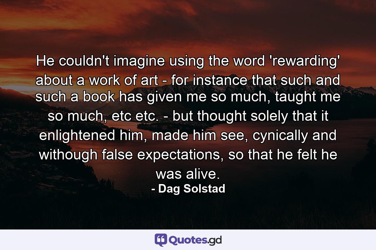 He couldn't imagine using the word 'rewarding' about a work of art - for instance that such and such a book has given me so much, taught me so much, etc etc. - but thought solely that it enlightened him, made him see, cynically and withough false expectations, so that he felt he was alive. - Quote by Dag Solstad