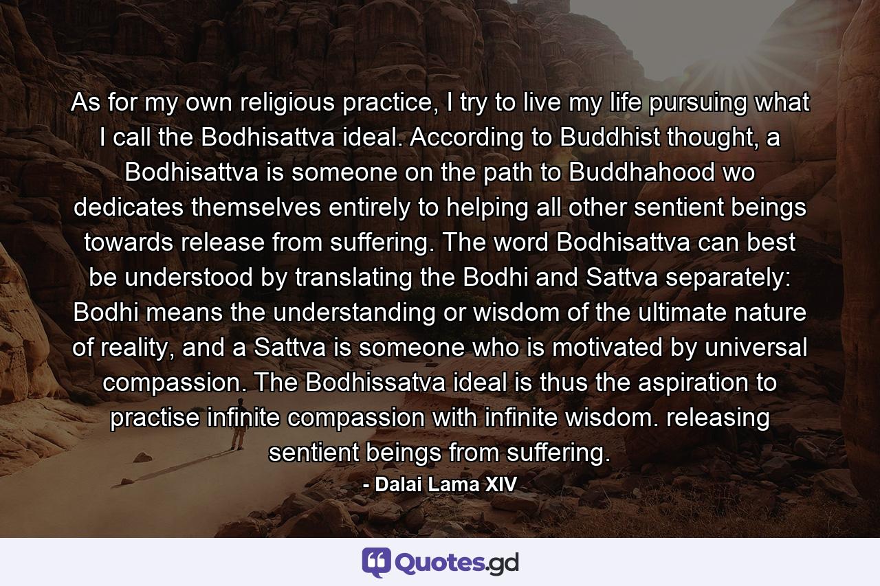 As for my own religious practice, I try to live my life pursuing what I call the Bodhisattva ideal. According to Buddhist thought, a Bodhisattva is someone on the path to Buddhahood wo dedicates themselves entirely to helping all other sentient beings towards release from suffering. The word Bodhisattva can best be understood by translating the Bodhi and Sattva separately: Bodhi means the understanding or wisdom of the ultimate nature of reality, and a Sattva is someone who is motivated by universal compassion. The Bodhissatva ideal is thus the aspiration to practise infinite compassion with infinite wisdom. releasing sentient beings from suffering. - Quote by Dalai Lama XIV