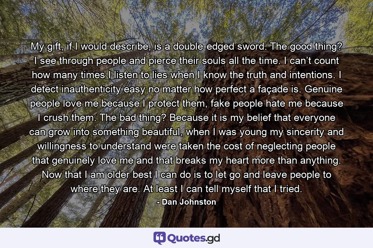 My gift, if I would describe, is a double-edged sword. The good thing? I see through people and pierce their souls all the time. I can’t count how many times I listen to lies when I know the truth and intentions. I detect inauthenticity easy no matter how perfect a façade is. Genuine people love me because I protect them, fake people hate me because I crush them. The bad thing? Because it is my belief that everyone can grow into something beautiful, when I was young my sincerity and willingness to understand were taken the cost of neglecting people that genuinely love me and that breaks my heart more than anything. Now that I am older best I can do is to let go and leave people to where they are. At least I can tell myself that I tried. - Quote by Dan Johnston