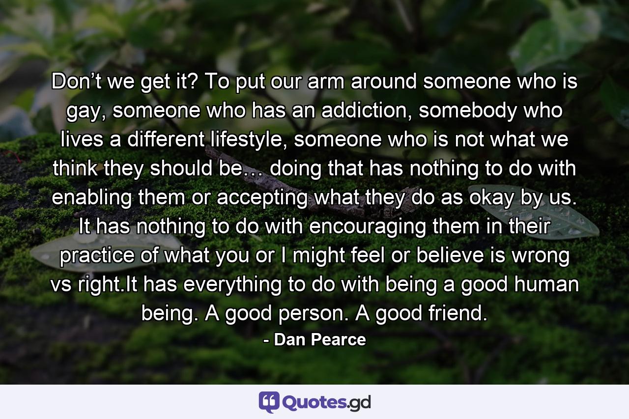 Don’t we get it? To put our arm around someone who is gay, someone who has an addiction, somebody who lives a different lifestyle, someone who is not what we think they should be… doing that has nothing to do with enabling them or accepting what they do as okay by us. It has nothing to do with encouraging them in their practice of what you or I might feel or believe is wrong vs right.It has everything to do with being a good human being. A good person. A good friend. - Quote by Dan Pearce